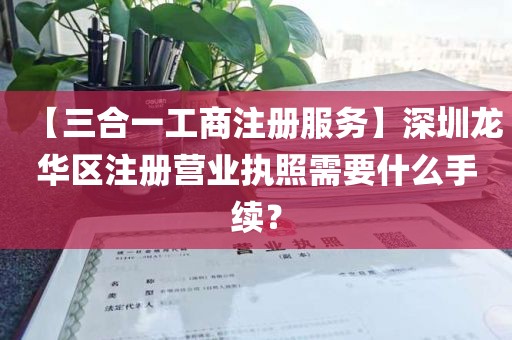 【三合一工商注册服务】深圳龙华区注册营业执照需要什么手续？