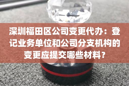 深圳福田区公司变更代办：登记业务单位和公司分支机构的变更应提交哪些材料？
