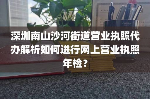 深圳南山沙河街道营业执照代办解析如何进行网上营业执照年检？