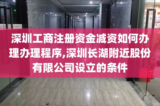 深圳工商注册资金减资如何办理办理程序,深圳长湖附近股份有限公司设立的条件
