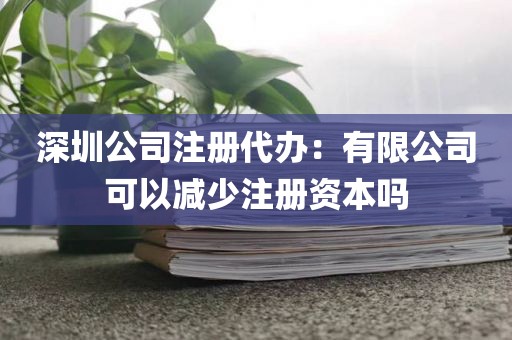 深圳公司注册代办：有限公司可以减少注册资本吗