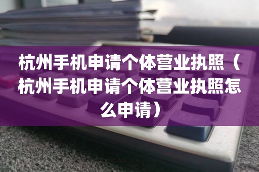 杭州手机申请个体营业执照（杭州手机申请个体营业执照怎么申请）