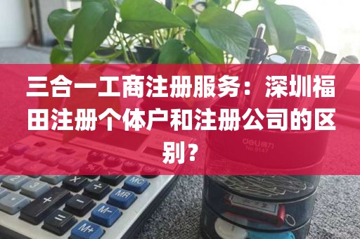 三合一工商注册服务：深圳福田注册个体户和注册公司的区别？