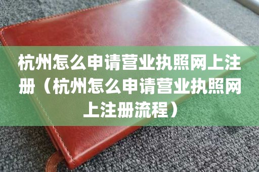 杭州怎么申请营业执照网上注册（杭州怎么申请营业执照网上注册流程）
