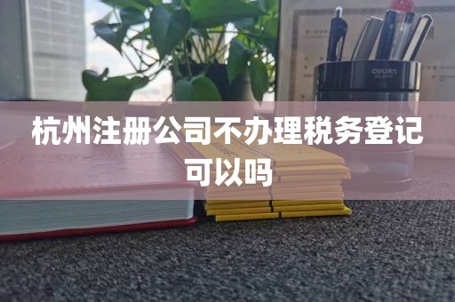杭州注册公司不办理税务登记可以吗